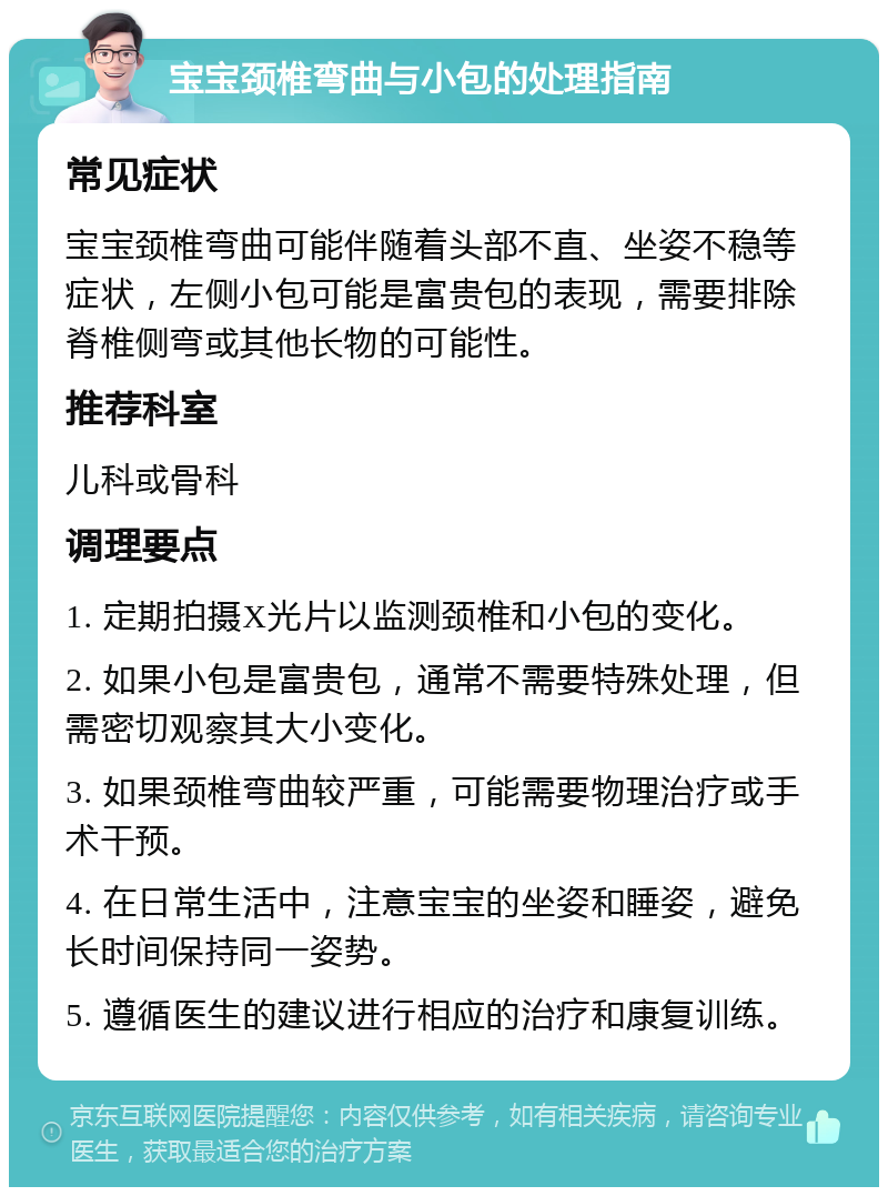 宝宝颈椎弯曲与小包的处理指南 常见症状 宝宝颈椎弯曲可能伴随着头部不直、坐姿不稳等症状，左侧小包可能是富贵包的表现，需要排除脊椎侧弯或其他长物的可能性。 推荐科室 儿科或骨科 调理要点 1. 定期拍摄X光片以监测颈椎和小包的变化。 2. 如果小包是富贵包，通常不需要特殊处理，但需密切观察其大小变化。 3. 如果颈椎弯曲较严重，可能需要物理治疗或手术干预。 4. 在日常生活中，注意宝宝的坐姿和睡姿，避免长时间保持同一姿势。 5. 遵循医生的建议进行相应的治疗和康复训练。