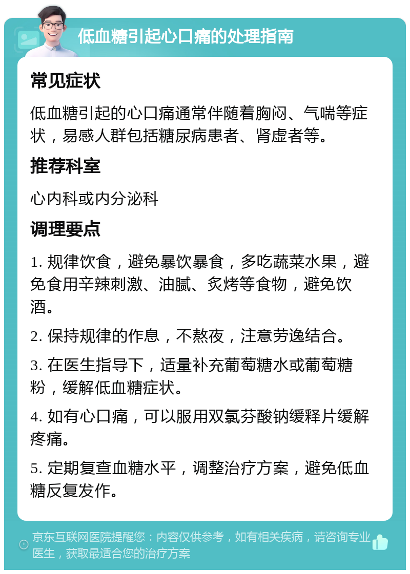 低血糖引起心口痛的处理指南 常见症状 低血糖引起的心口痛通常伴随着胸闷、气喘等症状，易感人群包括糖尿病患者、肾虚者等。 推荐科室 心内科或内分泌科 调理要点 1. 规律饮食，避免暴饮暴食，多吃蔬菜水果，避免食用辛辣刺激、油腻、炙烤等食物，避免饮酒。 2. 保持规律的作息，不熬夜，注意劳逸结合。 3. 在医生指导下，适量补充葡萄糖水或葡萄糖粉，缓解低血糖症状。 4. 如有心口痛，可以服用双氯芬酸钠缓释片缓解疼痛。 5. 定期复查血糖水平，调整治疗方案，避免低血糖反复发作。