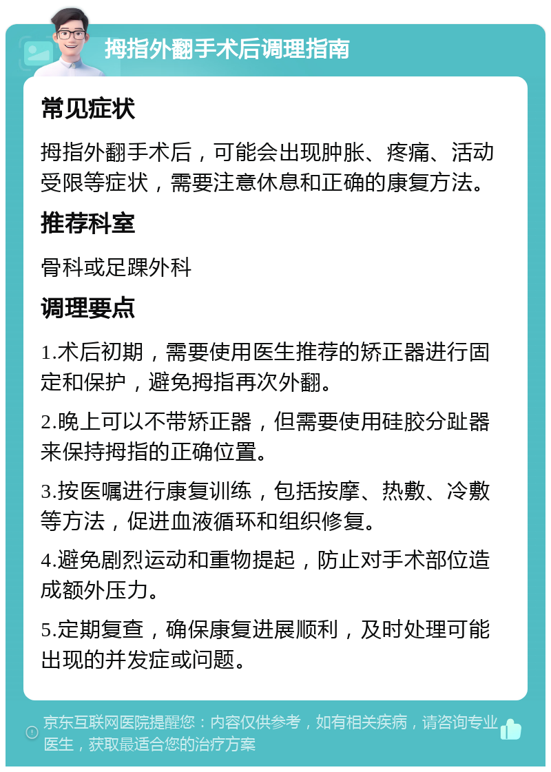 拇指外翻手术后调理指南 常见症状 拇指外翻手术后，可能会出现肿胀、疼痛、活动受限等症状，需要注意休息和正确的康复方法。 推荐科室 骨科或足踝外科 调理要点 1.术后初期，需要使用医生推荐的矫正器进行固定和保护，避免拇指再次外翻。 2.晚上可以不带矫正器，但需要使用硅胶分趾器来保持拇指的正确位置。 3.按医嘱进行康复训练，包括按摩、热敷、冷敷等方法，促进血液循环和组织修复。 4.避免剧烈运动和重物提起，防止对手术部位造成额外压力。 5.定期复查，确保康复进展顺利，及时处理可能出现的并发症或问题。