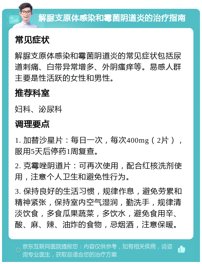 解脲支原体感染和霉菌阴道炎的治疗指南 常见症状 解脲支原体感染和霉菌阴道炎的常见症状包括尿道刺痛、白带异常增多、外阴瘙痒等。易感人群主要是性活跃的女性和男性。 推荐科室 妇科、泌尿科 调理要点 1. 加替沙星片：每日一次，每次400mg（2片），服用5天后停药1周复查。 2. 克霉唑阴道片：可再次使用，配合红核洗剂使用，注意个人卫生和避免性行为。 3. 保持良好的生活习惯，规律作息，避免劳累和精神紧张，保持室内空气湿润，勤洗手，规律清淡饮食，多食瓜果蔬菜，多饮水，避免食用辛、酸、麻、辣、油炸的食物，忌烟酒，注意保暖。