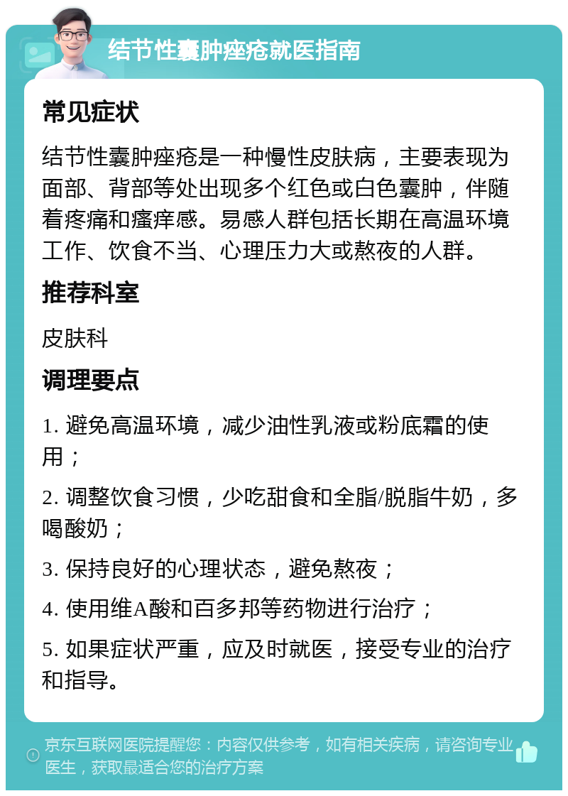 结节性囊肿痤疮就医指南 常见症状 结节性囊肿痤疮是一种慢性皮肤病，主要表现为面部、背部等处出现多个红色或白色囊肿，伴随着疼痛和瘙痒感。易感人群包括长期在高温环境工作、饮食不当、心理压力大或熬夜的人群。 推荐科室 皮肤科 调理要点 1. 避免高温环境，减少油性乳液或粉底霜的使用； 2. 调整饮食习惯，少吃甜食和全脂/脱脂牛奶，多喝酸奶； 3. 保持良好的心理状态，避免熬夜； 4. 使用维A酸和百多邦等药物进行治疗； 5. 如果症状严重，应及时就医，接受专业的治疗和指导。