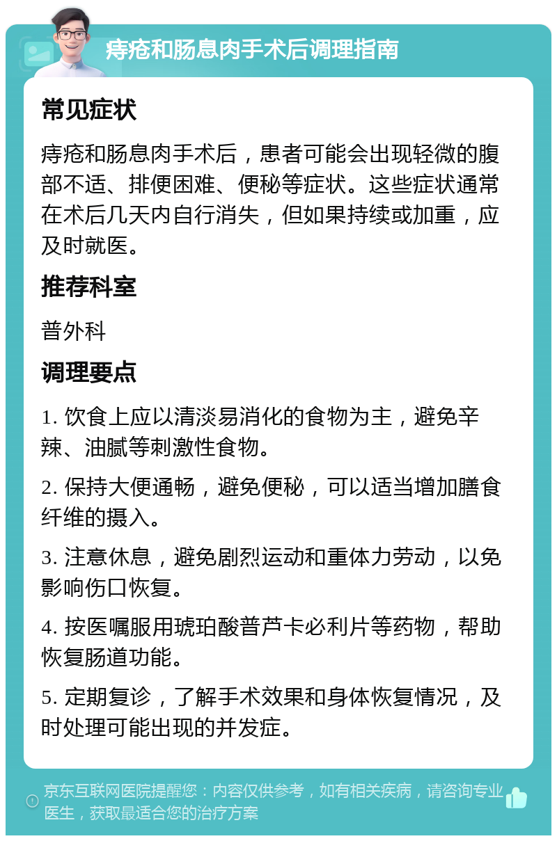 痔疮和肠息肉手术后调理指南 常见症状 痔疮和肠息肉手术后，患者可能会出现轻微的腹部不适、排便困难、便秘等症状。这些症状通常在术后几天内自行消失，但如果持续或加重，应及时就医。 推荐科室 普外科 调理要点 1. 饮食上应以清淡易消化的食物为主，避免辛辣、油腻等刺激性食物。 2. 保持大便通畅，避免便秘，可以适当增加膳食纤维的摄入。 3. 注意休息，避免剧烈运动和重体力劳动，以免影响伤口恢复。 4. 按医嘱服用琥珀酸普芦卡必利片等药物，帮助恢复肠道功能。 5. 定期复诊，了解手术效果和身体恢复情况，及时处理可能出现的并发症。