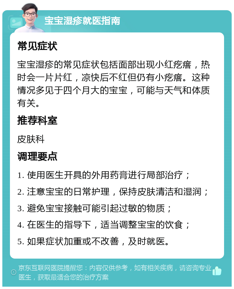 宝宝湿疹就医指南 常见症状 宝宝湿疹的常见症状包括面部出现小红疙瘩，热时会一片片红，凉快后不红但仍有小疙瘩。这种情况多见于四个月大的宝宝，可能与天气和体质有关。 推荐科室 皮肤科 调理要点 1. 使用医生开具的外用药膏进行局部治疗； 2. 注意宝宝的日常护理，保持皮肤清洁和湿润； 3. 避免宝宝接触可能引起过敏的物质； 4. 在医生的指导下，适当调整宝宝的饮食； 5. 如果症状加重或不改善，及时就医。