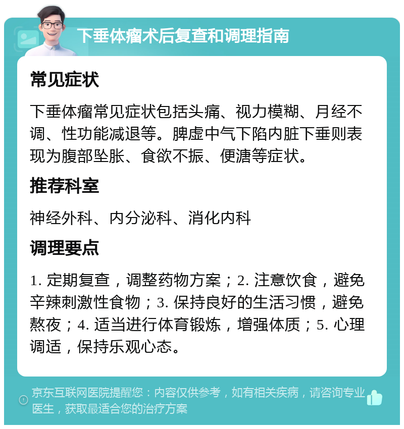 下垂体瘤术后复查和调理指南 常见症状 下垂体瘤常见症状包括头痛、视力模糊、月经不调、性功能减退等。脾虚中气下陷内脏下垂则表现为腹部坠胀、食欲不振、便溏等症状。 推荐科室 神经外科、内分泌科、消化内科 调理要点 1. 定期复查，调整药物方案；2. 注意饮食，避免辛辣刺激性食物；3. 保持良好的生活习惯，避免熬夜；4. 适当进行体育锻炼，增强体质；5. 心理调适，保持乐观心态。