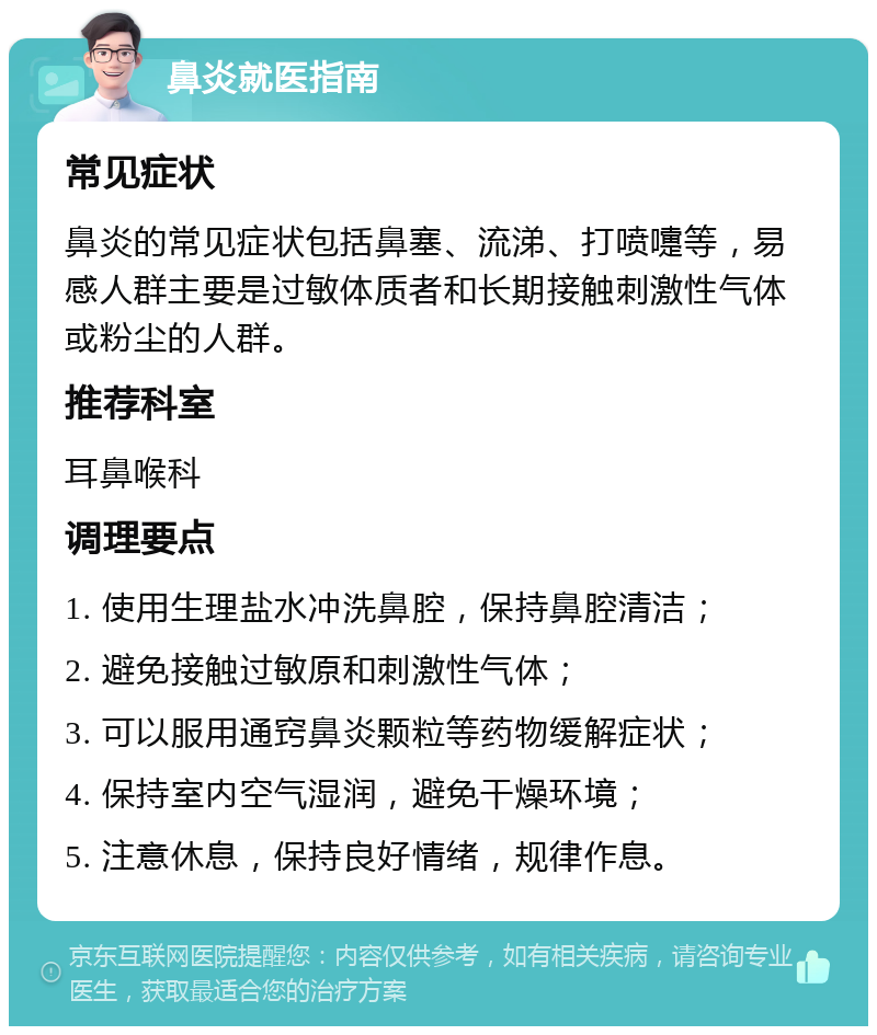 鼻炎就医指南 常见症状 鼻炎的常见症状包括鼻塞、流涕、打喷嚏等，易感人群主要是过敏体质者和长期接触刺激性气体或粉尘的人群。 推荐科室 耳鼻喉科 调理要点 1. 使用生理盐水冲洗鼻腔，保持鼻腔清洁； 2. 避免接触过敏原和刺激性气体； 3. 可以服用通窍鼻炎颗粒等药物缓解症状； 4. 保持室内空气湿润，避免干燥环境； 5. 注意休息，保持良好情绪，规律作息。