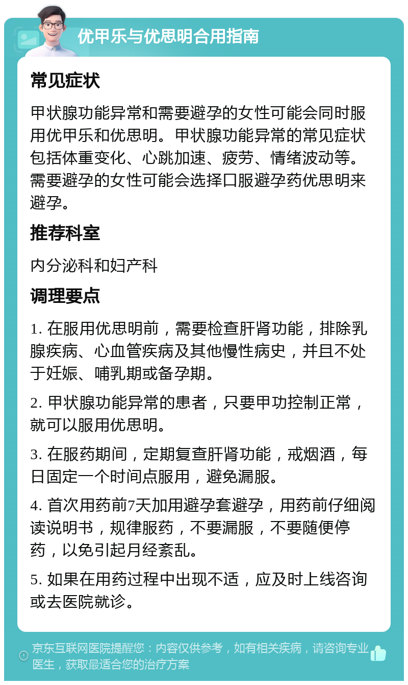 优甲乐与优思明合用指南 常见症状 甲状腺功能异常和需要避孕的女性可能会同时服用优甲乐和优思明。甲状腺功能异常的常见症状包括体重变化、心跳加速、疲劳、情绪波动等。需要避孕的女性可能会选择口服避孕药优思明来避孕。 推荐科室 内分泌科和妇产科 调理要点 1. 在服用优思明前，需要检查肝肾功能，排除乳腺疾病、心血管疾病及其他慢性病史，并且不处于妊娠、哺乳期或备孕期。 2. 甲状腺功能异常的患者，只要甲功控制正常，就可以服用优思明。 3. 在服药期间，定期复查肝肾功能，戒烟酒，每日固定一个时间点服用，避免漏服。 4. 首次用药前7天加用避孕套避孕，用药前仔细阅读说明书，规律服药，不要漏服，不要随便停药，以免引起月经紊乱。 5. 如果在用药过程中出现不适，应及时上线咨询或去医院就诊。