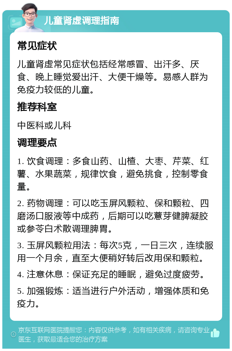 儿童肾虚调理指南 常见症状 儿童肾虚常见症状包括经常感冒、出汗多、厌食、晚上睡觉爱出汗、大便干燥等。易感人群为免疫力较低的儿童。 推荐科室 中医科或儿科 调理要点 1. 饮食调理：多食山药、山楂、大枣、芹菜、红薯、水果蔬菜，规律饮食，避免挑食，控制零食量。 2. 药物调理：可以吃玉屏风颗粒、保和颗粒、四磨汤口服液等中成药，后期可以吃薏芽健脾凝胶或参苓白术散调理脾胃。 3. 玉屏风颗粒用法：每次5克，一日三次，连续服用一个月余，直至大便稍好转后改用保和颗粒。 4. 注意休息：保证充足的睡眠，避免过度疲劳。 5. 加强锻炼：适当进行户外活动，增强体质和免疫力。