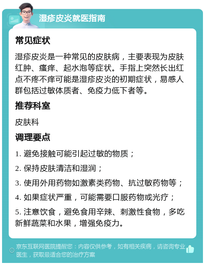 湿疹皮炎就医指南 常见症状 湿疹皮炎是一种常见的皮肤病，主要表现为皮肤红肿、瘙痒、起水泡等症状。手指上突然长出红点不疼不痒可能是湿疹皮炎的初期症状，易感人群包括过敏体质者、免疫力低下者等。 推荐科室 皮肤科 调理要点 1. 避免接触可能引起过敏的物质； 2. 保持皮肤清洁和湿润； 3. 使用外用药物如激素类药物、抗过敏药物等； 4. 如果症状严重，可能需要口服药物或光疗； 5. 注意饮食，避免食用辛辣、刺激性食物，多吃新鲜蔬菜和水果，增强免疫力。