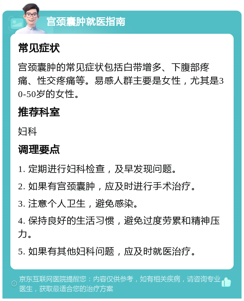 宫颈囊肿就医指南 常见症状 宫颈囊肿的常见症状包括白带增多、下腹部疼痛、性交疼痛等。易感人群主要是女性，尤其是30-50岁的女性。 推荐科室 妇科 调理要点 1. 定期进行妇科检查，及早发现问题。 2. 如果有宫颈囊肿，应及时进行手术治疗。 3. 注意个人卫生，避免感染。 4. 保持良好的生活习惯，避免过度劳累和精神压力。 5. 如果有其他妇科问题，应及时就医治疗。