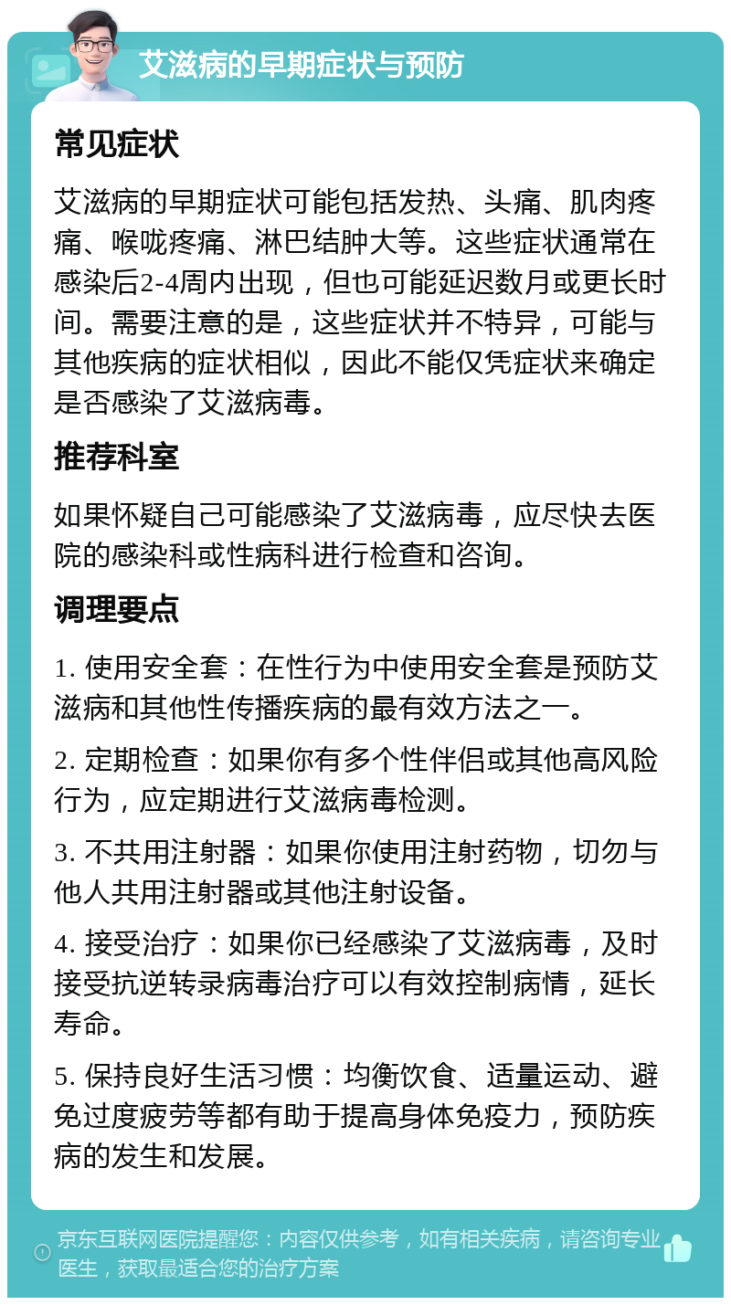 艾滋病的早期症状与预防 常见症状 艾滋病的早期症状可能包括发热、头痛、肌肉疼痛、喉咙疼痛、淋巴结肿大等。这些症状通常在感染后2-4周内出现，但也可能延迟数月或更长时间。需要注意的是，这些症状并不特异，可能与其他疾病的症状相似，因此不能仅凭症状来确定是否感染了艾滋病毒。 推荐科室 如果怀疑自己可能感染了艾滋病毒，应尽快去医院的感染科或性病科进行检查和咨询。 调理要点 1. 使用安全套：在性行为中使用安全套是预防艾滋病和其他性传播疾病的最有效方法之一。 2. 定期检查：如果你有多个性伴侣或其他高风险行为，应定期进行艾滋病毒检测。 3. 不共用注射器：如果你使用注射药物，切勿与他人共用注射器或其他注射设备。 4. 接受治疗：如果你已经感染了艾滋病毒，及时接受抗逆转录病毒治疗可以有效控制病情，延长寿命。 5. 保持良好生活习惯：均衡饮食、适量运动、避免过度疲劳等都有助于提高身体免疫力，预防疾病的发生和发展。