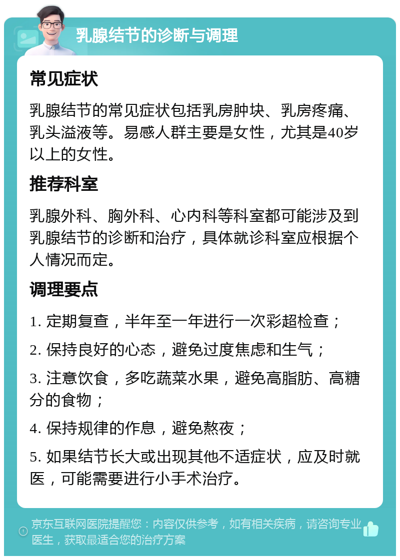 乳腺结节的诊断与调理 常见症状 乳腺结节的常见症状包括乳房肿块、乳房疼痛、乳头溢液等。易感人群主要是女性，尤其是40岁以上的女性。 推荐科室 乳腺外科、胸外科、心内科等科室都可能涉及到乳腺结节的诊断和治疗，具体就诊科室应根据个人情况而定。 调理要点 1. 定期复查，半年至一年进行一次彩超检查； 2. 保持良好的心态，避免过度焦虑和生气； 3. 注意饮食，多吃蔬菜水果，避免高脂肪、高糖分的食物； 4. 保持规律的作息，避免熬夜； 5. 如果结节长大或出现其他不适症状，应及时就医，可能需要进行小手术治疗。