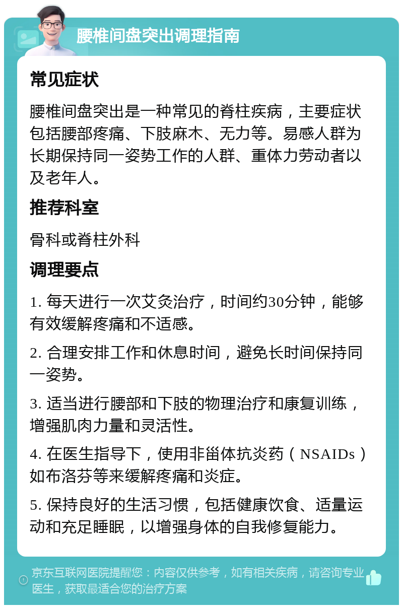 腰椎间盘突出调理指南 常见症状 腰椎间盘突出是一种常见的脊柱疾病，主要症状包括腰部疼痛、下肢麻木、无力等。易感人群为长期保持同一姿势工作的人群、重体力劳动者以及老年人。 推荐科室 骨科或脊柱外科 调理要点 1. 每天进行一次艾灸治疗，时间约30分钟，能够有效缓解疼痛和不适感。 2. 合理安排工作和休息时间，避免长时间保持同一姿势。 3. 适当进行腰部和下肢的物理治疗和康复训练，增强肌肉力量和灵活性。 4. 在医生指导下，使用非甾体抗炎药（NSAIDs）如布洛芬等来缓解疼痛和炎症。 5. 保持良好的生活习惯，包括健康饮食、适量运动和充足睡眠，以增强身体的自我修复能力。