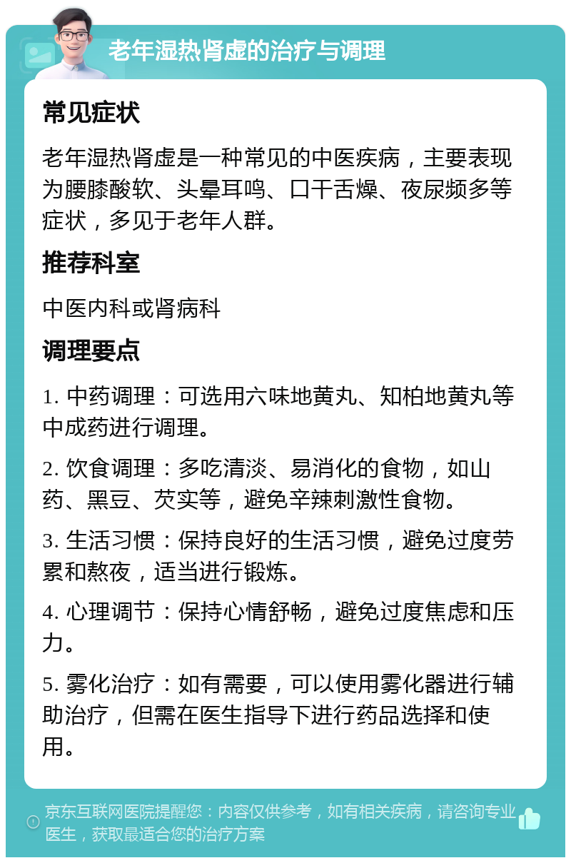 老年湿热肾虚的治疗与调理 常见症状 老年湿热肾虚是一种常见的中医疾病，主要表现为腰膝酸软、头晕耳鸣、口干舌燥、夜尿频多等症状，多见于老年人群。 推荐科室 中医内科或肾病科 调理要点 1. 中药调理：可选用六味地黄丸、知柏地黄丸等中成药进行调理。 2. 饮食调理：多吃清淡、易消化的食物，如山药、黑豆、芡实等，避免辛辣刺激性食物。 3. 生活习惯：保持良好的生活习惯，避免过度劳累和熬夜，适当进行锻炼。 4. 心理调节：保持心情舒畅，避免过度焦虑和压力。 5. 雾化治疗：如有需要，可以使用雾化器进行辅助治疗，但需在医生指导下进行药品选择和使用。