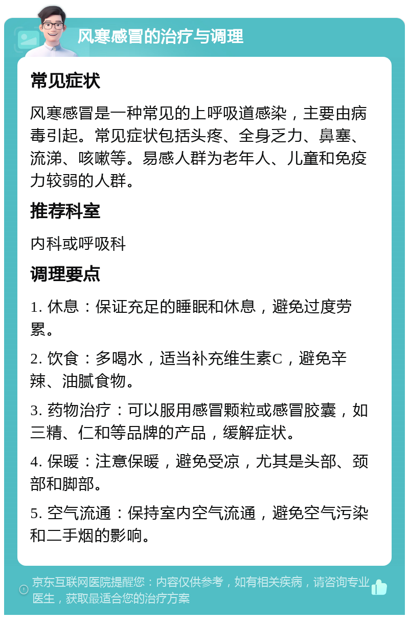 风寒感冒的治疗与调理 常见症状 风寒感冒是一种常见的上呼吸道感染，主要由病毒引起。常见症状包括头疼、全身乏力、鼻塞、流涕、咳嗽等。易感人群为老年人、儿童和免疫力较弱的人群。 推荐科室 内科或呼吸科 调理要点 1. 休息：保证充足的睡眠和休息，避免过度劳累。 2. 饮食：多喝水，适当补充维生素C，避免辛辣、油腻食物。 3. 药物治疗：可以服用感冒颗粒或感冒胶囊，如三精、仁和等品牌的产品，缓解症状。 4. 保暖：注意保暖，避免受凉，尤其是头部、颈部和脚部。 5. 空气流通：保持室内空气流通，避免空气污染和二手烟的影响。