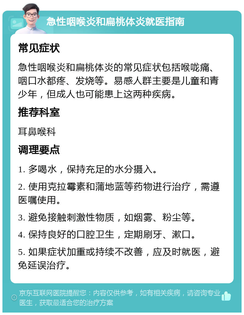 急性咽喉炎和扁桃体炎就医指南 常见症状 急性咽喉炎和扁桃体炎的常见症状包括喉咙痛、咽口水都疼、发烧等。易感人群主要是儿童和青少年，但成人也可能患上这两种疾病。 推荐科室 耳鼻喉科 调理要点 1. 多喝水，保持充足的水分摄入。 2. 使用克拉霉素和蒲地蓝等药物进行治疗，需遵医嘱使用。 3. 避免接触刺激性物质，如烟雾、粉尘等。 4. 保持良好的口腔卫生，定期刷牙、漱口。 5. 如果症状加重或持续不改善，应及时就医，避免延误治疗。