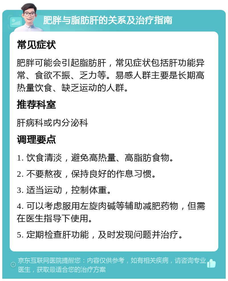 肥胖与脂肪肝的关系及治疗指南 常见症状 肥胖可能会引起脂肪肝，常见症状包括肝功能异常、食欲不振、乏力等。易感人群主要是长期高热量饮食、缺乏运动的人群。 推荐科室 肝病科或内分泌科 调理要点 1. 饮食清淡，避免高热量、高脂肪食物。 2. 不要熬夜，保持良好的作息习惯。 3. 适当运动，控制体重。 4. 可以考虑服用左旋肉碱等辅助减肥药物，但需在医生指导下使用。 5. 定期检查肝功能，及时发现问题并治疗。