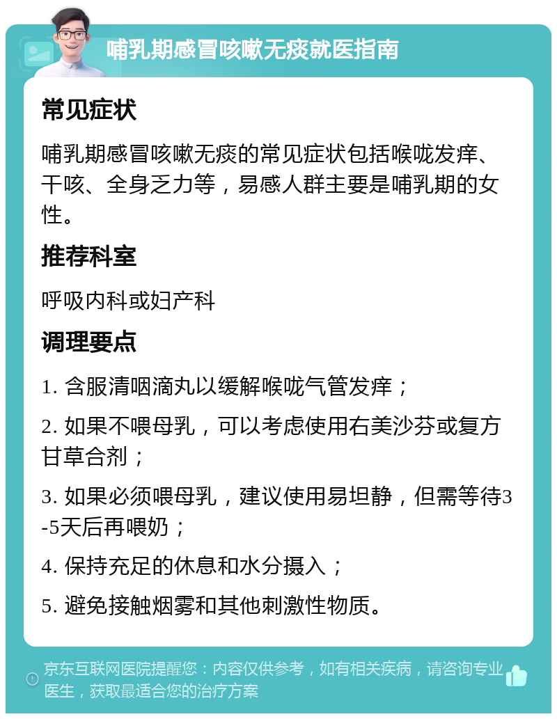 哺乳期感冒咳嗽无痰就医指南 常见症状 哺乳期感冒咳嗽无痰的常见症状包括喉咙发痒、干咳、全身乏力等，易感人群主要是哺乳期的女性。 推荐科室 呼吸内科或妇产科 调理要点 1. 含服清咽滴丸以缓解喉咙气管发痒； 2. 如果不喂母乳，可以考虑使用右美沙芬或复方甘草合剂； 3. 如果必须喂母乳，建议使用易坦静，但需等待3-5天后再喂奶； 4. 保持充足的休息和水分摄入； 5. 避免接触烟雾和其他刺激性物质。