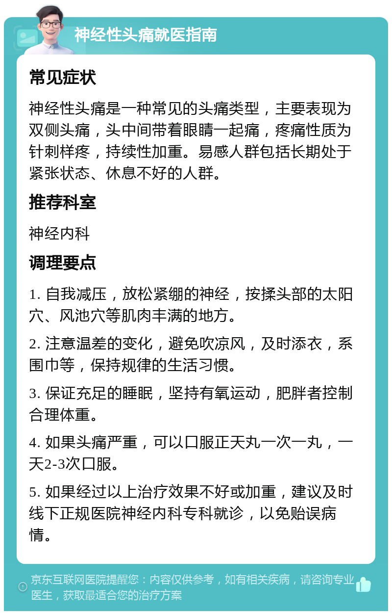 神经性头痛就医指南 常见症状 神经性头痛是一种常见的头痛类型，主要表现为双侧头痛，头中间带着眼睛一起痛，疼痛性质为针刺样疼，持续性加重。易感人群包括长期处于紧张状态、休息不好的人群。 推荐科室 神经内科 调理要点 1. 自我减压，放松紧绷的神经，按揉头部的太阳穴、风池穴等肌肉丰满的地方。 2. 注意温差的变化，避免吹凉风，及时添衣，系围巾等，保持规律的生活习惯。 3. 保证充足的睡眠，坚持有氧运动，肥胖者控制合理体重。 4. 如果头痛严重，可以口服正天丸一次一丸，一天2-3次口服。 5. 如果经过以上治疗效果不好或加重，建议及时线下正规医院神经内科专科就诊，以免贻误病情。