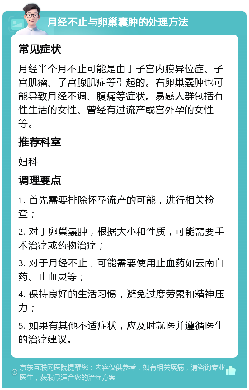 月经不止与卵巢囊肿的处理方法 常见症状 月经半个月不止可能是由于子宫内膜异位症、子宫肌瘤、子宫腺肌症等引起的。右卵巢囊肿也可能导致月经不调、腹痛等症状。易感人群包括有性生活的女性、曾经有过流产或宫外孕的女性等。 推荐科室 妇科 调理要点 1. 首先需要排除怀孕流产的可能，进行相关检查； 2. 对于卵巢囊肿，根据大小和性质，可能需要手术治疗或药物治疗； 3. 对于月经不止，可能需要使用止血药如云南白药、止血灵等； 4. 保持良好的生活习惯，避免过度劳累和精神压力； 5. 如果有其他不适症状，应及时就医并遵循医生的治疗建议。