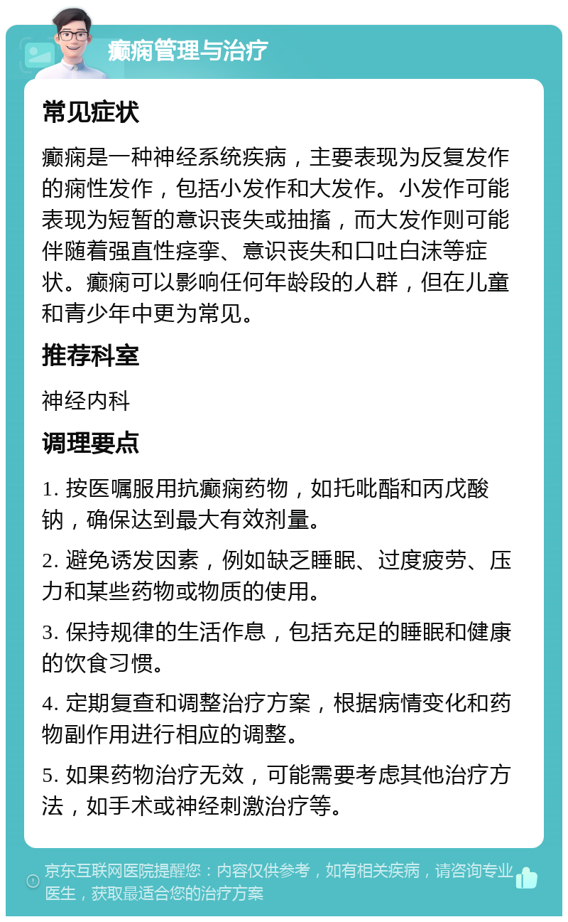 癫痫管理与治疗 常见症状 癫痫是一种神经系统疾病，主要表现为反复发作的痫性发作，包括小发作和大发作。小发作可能表现为短暂的意识丧失或抽搐，而大发作则可能伴随着强直性痉挛、意识丧失和口吐白沫等症状。癫痫可以影响任何年龄段的人群，但在儿童和青少年中更为常见。 推荐科室 神经内科 调理要点 1. 按医嘱服用抗癫痫药物，如托吡酯和丙戊酸钠，确保达到最大有效剂量。 2. 避免诱发因素，例如缺乏睡眠、过度疲劳、压力和某些药物或物质的使用。 3. 保持规律的生活作息，包括充足的睡眠和健康的饮食习惯。 4. 定期复查和调整治疗方案，根据病情变化和药物副作用进行相应的调整。 5. 如果药物治疗无效，可能需要考虑其他治疗方法，如手术或神经刺激治疗等。