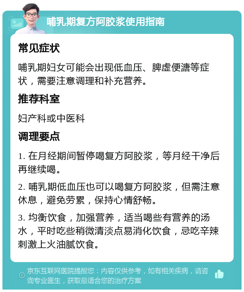 哺乳期复方阿胶浆使用指南 常见症状 哺乳期妇女可能会出现低血压、脾虚便溏等症状，需要注意调理和补充营养。 推荐科室 妇产科或中医科 调理要点 1. 在月经期间暂停喝复方阿胶浆，等月经干净后再继续喝。 2. 哺乳期低血压也可以喝复方阿胶浆，但需注意休息，避免劳累，保持心情舒畅。 3. 均衡饮食，加强营养，适当喝些有营养的汤水，平时吃些稍微清淡点易消化饮食，忌吃辛辣刺激上火油腻饮食。