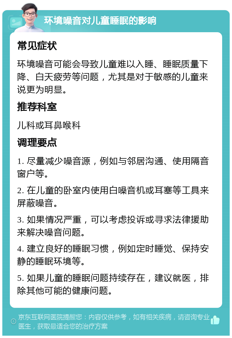 环境噪音对儿童睡眠的影响 常见症状 环境噪音可能会导致儿童难以入睡、睡眠质量下降、白天疲劳等问题，尤其是对于敏感的儿童来说更为明显。 推荐科室 儿科或耳鼻喉科 调理要点 1. 尽量减少噪音源，例如与邻居沟通、使用隔音窗户等。 2. 在儿童的卧室内使用白噪音机或耳塞等工具来屏蔽噪音。 3. 如果情况严重，可以考虑投诉或寻求法律援助来解决噪音问题。 4. 建立良好的睡眠习惯，例如定时睡觉、保持安静的睡眠环境等。 5. 如果儿童的睡眠问题持续存在，建议就医，排除其他可能的健康问题。