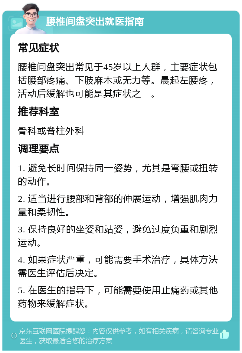 腰椎间盘突出就医指南 常见症状 腰椎间盘突出常见于45岁以上人群，主要症状包括腰部疼痛、下肢麻木或无力等。晨起左腰疼，活动后缓解也可能是其症状之一。 推荐科室 骨科或脊柱外科 调理要点 1. 避免长时间保持同一姿势，尤其是弯腰或扭转的动作。 2. 适当进行腰部和背部的伸展运动，增强肌肉力量和柔韧性。 3. 保持良好的坐姿和站姿，避免过度负重和剧烈运动。 4. 如果症状严重，可能需要手术治疗，具体方法需医生评估后决定。 5. 在医生的指导下，可能需要使用止痛药或其他药物来缓解症状。