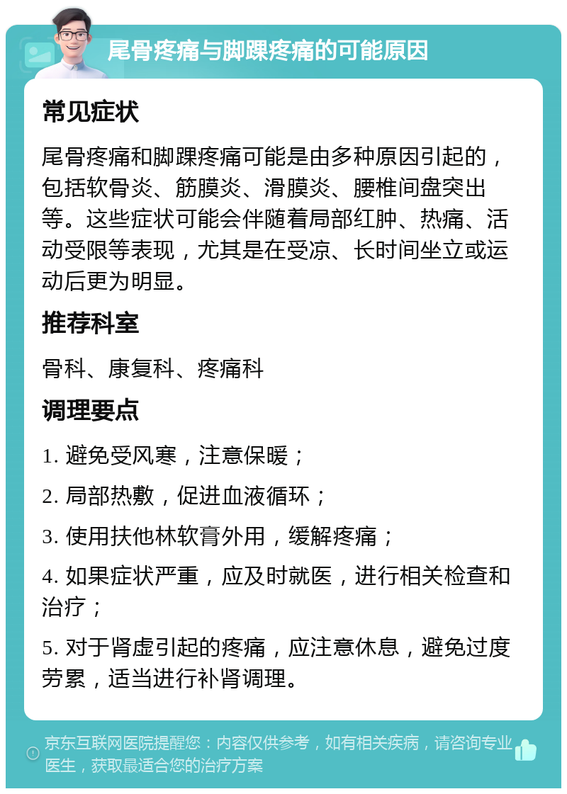 尾骨疼痛与脚踝疼痛的可能原因 常见症状 尾骨疼痛和脚踝疼痛可能是由多种原因引起的，包括软骨炎、筋膜炎、滑膜炎、腰椎间盘突出等。这些症状可能会伴随着局部红肿、热痛、活动受限等表现，尤其是在受凉、长时间坐立或运动后更为明显。 推荐科室 骨科、康复科、疼痛科 调理要点 1. 避免受风寒，注意保暖； 2. 局部热敷，促进血液循环； 3. 使用扶他林软膏外用，缓解疼痛； 4. 如果症状严重，应及时就医，进行相关检查和治疗； 5. 对于肾虚引起的疼痛，应注意休息，避免过度劳累，适当进行补肾调理。