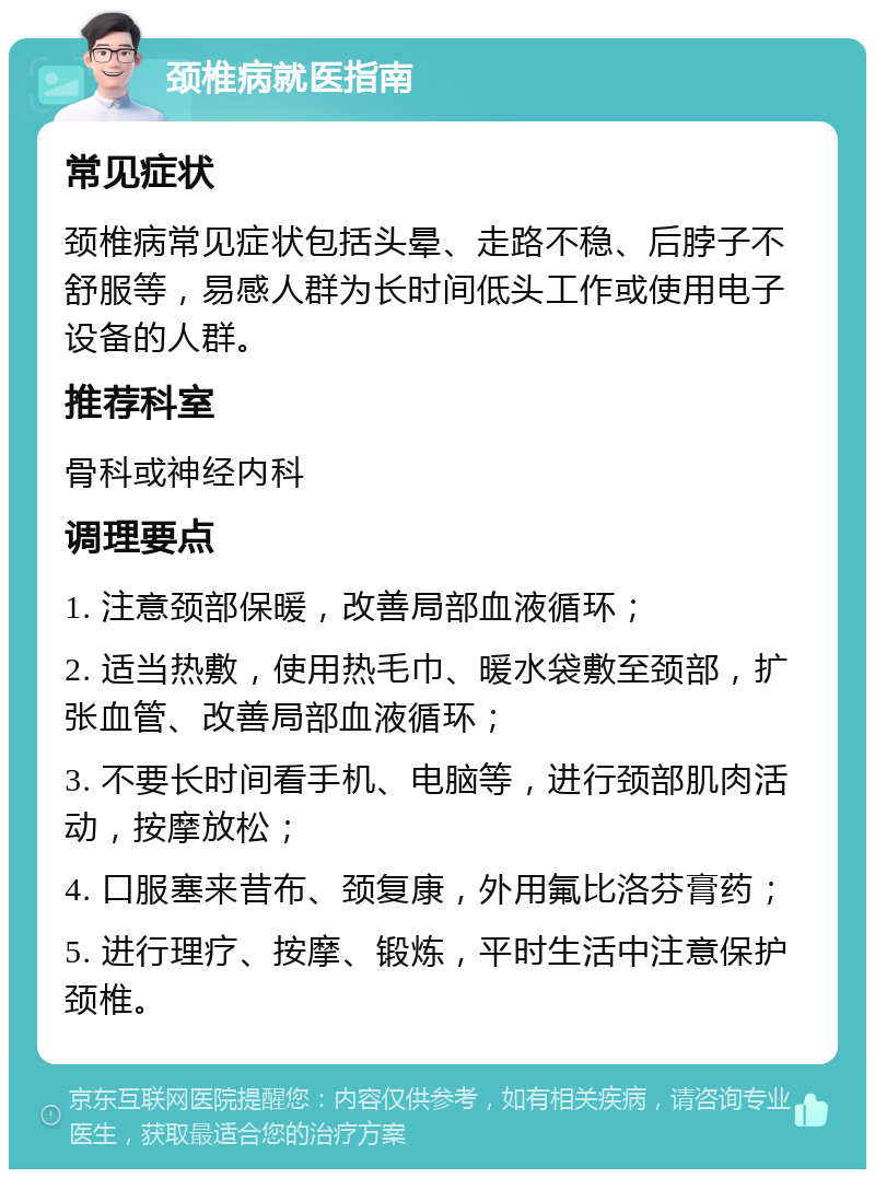 颈椎病就医指南 常见症状 颈椎病常见症状包括头晕、走路不稳、后脖子不舒服等，易感人群为长时间低头工作或使用电子设备的人群。 推荐科室 骨科或神经内科 调理要点 1. 注意颈部保暖，改善局部血液循环； 2. 适当热敷，使用热毛巾、暖水袋敷至颈部，扩张血管、改善局部血液循环； 3. 不要长时间看手机、电脑等，进行颈部肌肉活动，按摩放松； 4. 口服塞来昔布、颈复康，外用氟比洛芬膏药； 5. 进行理疗、按摩、锻炼，平时生活中注意保护颈椎。