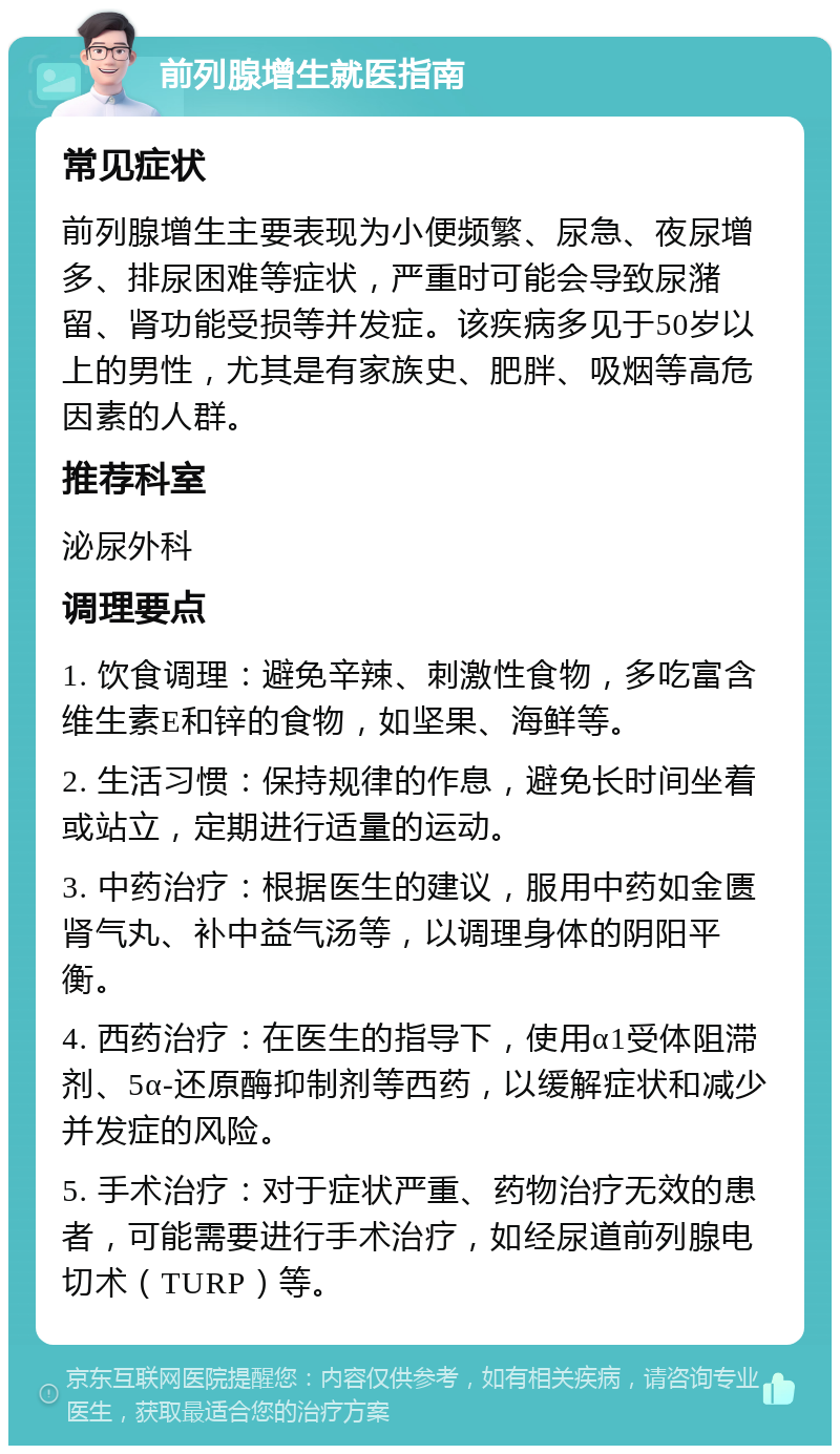 前列腺增生就医指南 常见症状 前列腺增生主要表现为小便频繁、尿急、夜尿增多、排尿困难等症状，严重时可能会导致尿潴留、肾功能受损等并发症。该疾病多见于50岁以上的男性，尤其是有家族史、肥胖、吸烟等高危因素的人群。 推荐科室 泌尿外科 调理要点 1. 饮食调理：避免辛辣、刺激性食物，多吃富含维生素E和锌的食物，如坚果、海鲜等。 2. 生活习惯：保持规律的作息，避免长时间坐着或站立，定期进行适量的运动。 3. 中药治疗：根据医生的建议，服用中药如金匮肾气丸、补中益气汤等，以调理身体的阴阳平衡。 4. 西药治疗：在医生的指导下，使用α1受体阻滞剂、5α-还原酶抑制剂等西药，以缓解症状和减少并发症的风险。 5. 手术治疗：对于症状严重、药物治疗无效的患者，可能需要进行手术治疗，如经尿道前列腺电切术（TURP）等。