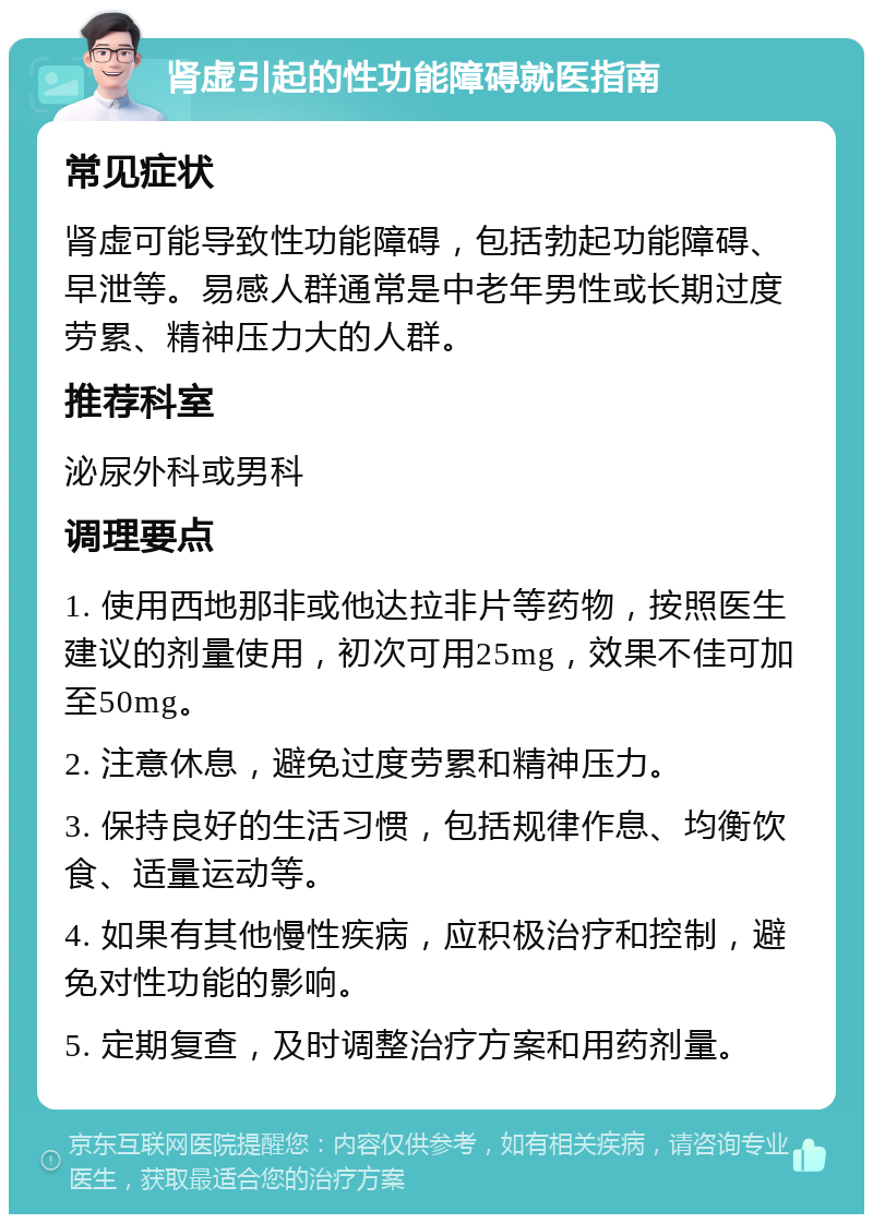 肾虚引起的性功能障碍就医指南 常见症状 肾虚可能导致性功能障碍，包括勃起功能障碍、早泄等。易感人群通常是中老年男性或长期过度劳累、精神压力大的人群。 推荐科室 泌尿外科或男科 调理要点 1. 使用西地那非或他达拉非片等药物，按照医生建议的剂量使用，初次可用25mg，效果不佳可加至50mg。 2. 注意休息，避免过度劳累和精神压力。 3. 保持良好的生活习惯，包括规律作息、均衡饮食、适量运动等。 4. 如果有其他慢性疾病，应积极治疗和控制，避免对性功能的影响。 5. 定期复查，及时调整治疗方案和用药剂量。