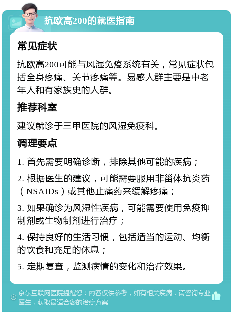 抗欧高200的就医指南 常见症状 抗欧高200可能与风湿免疫系统有关，常见症状包括全身疼痛、关节疼痛等。易感人群主要是中老年人和有家族史的人群。 推荐科室 建议就诊于三甲医院的风湿免疫科。 调理要点 1. 首先需要明确诊断，排除其他可能的疾病； 2. 根据医生的建议，可能需要服用非甾体抗炎药（NSAIDs）或其他止痛药来缓解疼痛； 3. 如果确诊为风湿性疾病，可能需要使用免疫抑制剂或生物制剂进行治疗； 4. 保持良好的生活习惯，包括适当的运动、均衡的饮食和充足的休息； 5. 定期复查，监测病情的变化和治疗效果。