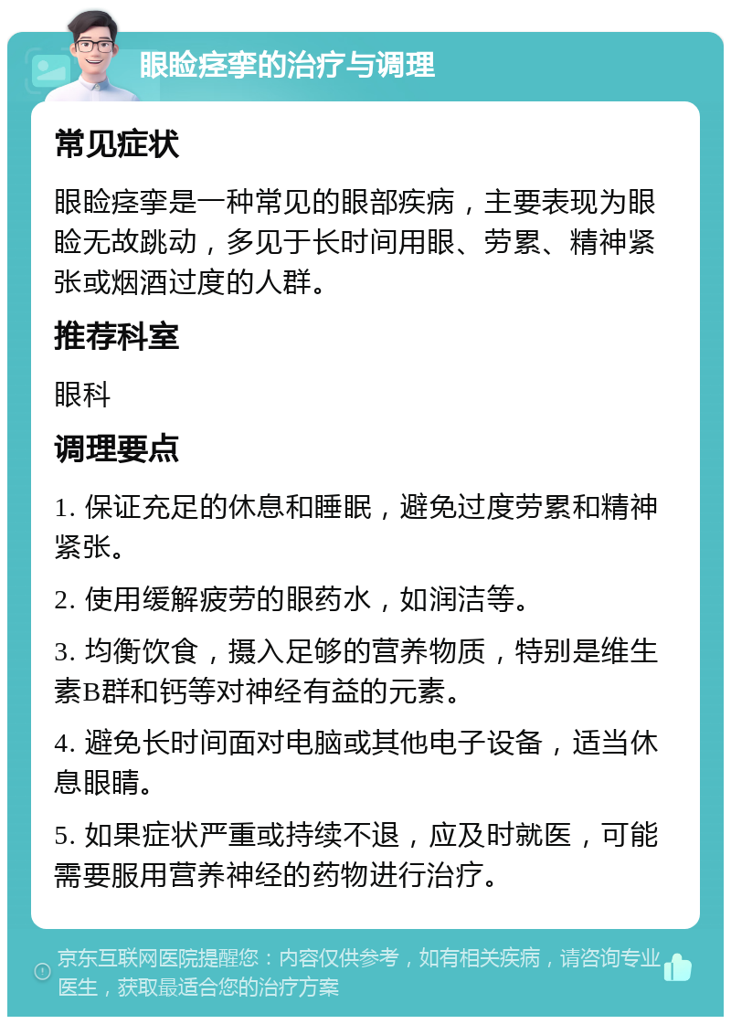 眼睑痉挛的治疗与调理 常见症状 眼睑痉挛是一种常见的眼部疾病，主要表现为眼睑无故跳动，多见于长时间用眼、劳累、精神紧张或烟酒过度的人群。 推荐科室 眼科 调理要点 1. 保证充足的休息和睡眠，避免过度劳累和精神紧张。 2. 使用缓解疲劳的眼药水，如润洁等。 3. 均衡饮食，摄入足够的营养物质，特别是维生素B群和钙等对神经有益的元素。 4. 避免长时间面对电脑或其他电子设备，适当休息眼睛。 5. 如果症状严重或持续不退，应及时就医，可能需要服用营养神经的药物进行治疗。