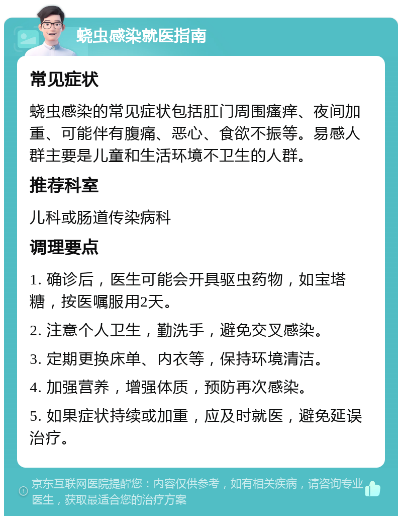 蛲虫感染就医指南 常见症状 蛲虫感染的常见症状包括肛门周围瘙痒、夜间加重、可能伴有腹痛、恶心、食欲不振等。易感人群主要是儿童和生活环境不卫生的人群。 推荐科室 儿科或肠道传染病科 调理要点 1. 确诊后，医生可能会开具驱虫药物，如宝塔糖，按医嘱服用2天。 2. 注意个人卫生，勤洗手，避免交叉感染。 3. 定期更换床单、内衣等，保持环境清洁。 4. 加强营养，增强体质，预防再次感染。 5. 如果症状持续或加重，应及时就医，避免延误治疗。