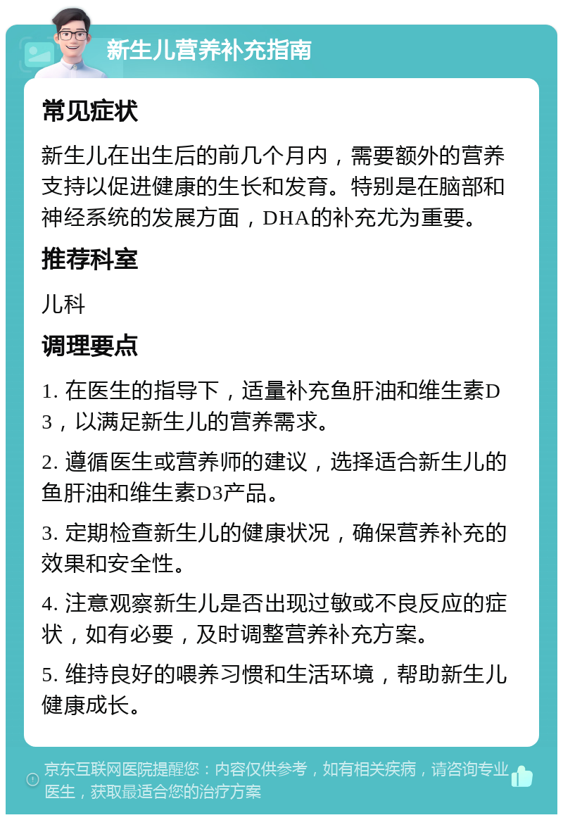 新生儿营养补充指南 常见症状 新生儿在出生后的前几个月内，需要额外的营养支持以促进健康的生长和发育。特别是在脑部和神经系统的发展方面，DHA的补充尤为重要。 推荐科室 儿科 调理要点 1. 在医生的指导下，适量补充鱼肝油和维生素D3，以满足新生儿的营养需求。 2. 遵循医生或营养师的建议，选择适合新生儿的鱼肝油和维生素D3产品。 3. 定期检查新生儿的健康状况，确保营养补充的效果和安全性。 4. 注意观察新生儿是否出现过敏或不良反应的症状，如有必要，及时调整营养补充方案。 5. 维持良好的喂养习惯和生活环境，帮助新生儿健康成长。