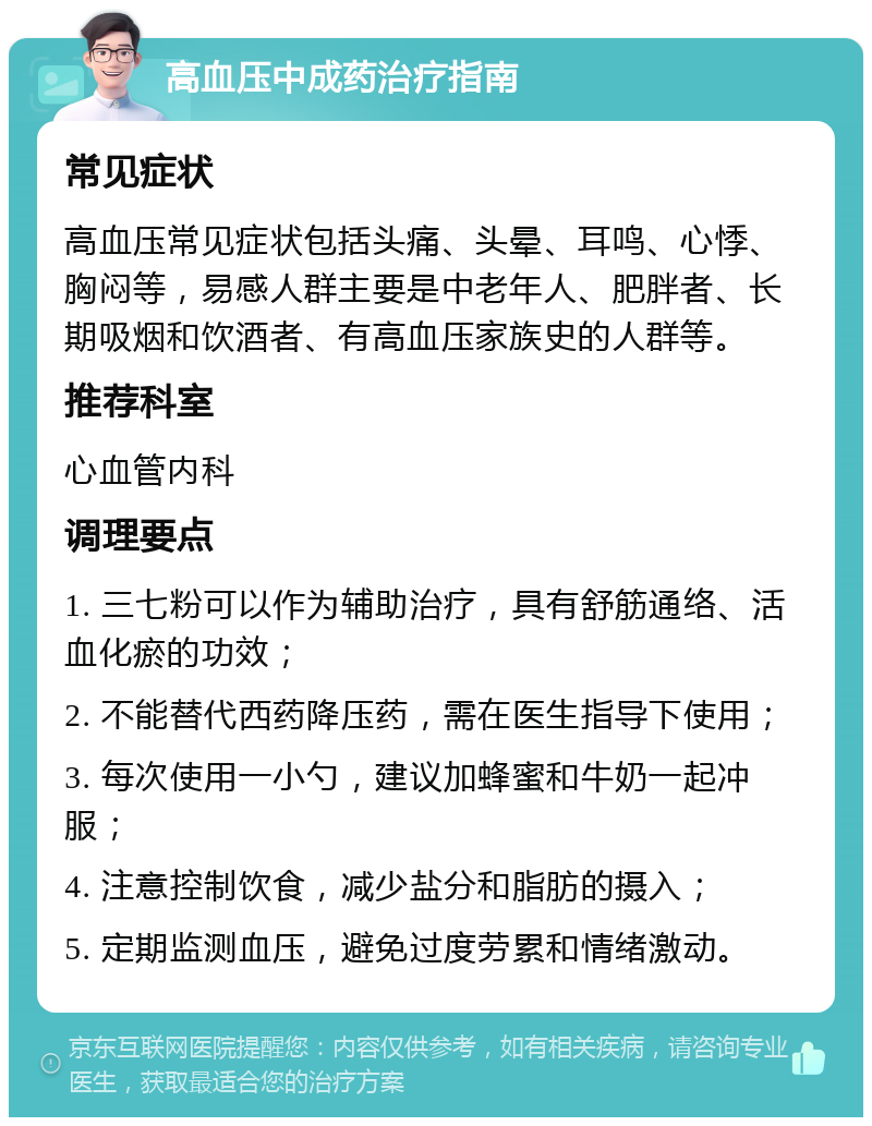 高血压中成药治疗指南 常见症状 高血压常见症状包括头痛、头晕、耳鸣、心悸、胸闷等，易感人群主要是中老年人、肥胖者、长期吸烟和饮酒者、有高血压家族史的人群等。 推荐科室 心血管内科 调理要点 1. 三七粉可以作为辅助治疗，具有舒筋通络、活血化瘀的功效； 2. 不能替代西药降压药，需在医生指导下使用； 3. 每次使用一小勺，建议加蜂蜜和牛奶一起冲服； 4. 注意控制饮食，减少盐分和脂肪的摄入； 5. 定期监测血压，避免过度劳累和情绪激动。