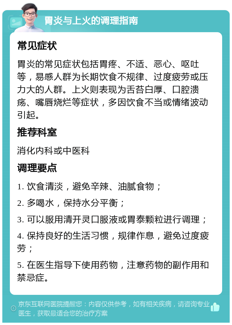 胃炎与上火的调理指南 常见症状 胃炎的常见症状包括胃疼、不适、恶心、呕吐等，易感人群为长期饮食不规律、过度疲劳或压力大的人群。上火则表现为舌苔白厚、口腔溃疡、嘴唇烧烂等症状，多因饮食不当或情绪波动引起。 推荐科室 消化内科或中医科 调理要点 1. 饮食清淡，避免辛辣、油腻食物； 2. 多喝水，保持水分平衡； 3. 可以服用清开灵口服液或胃泰颗粒进行调理； 4. 保持良好的生活习惯，规律作息，避免过度疲劳； 5. 在医生指导下使用药物，注意药物的副作用和禁忌症。