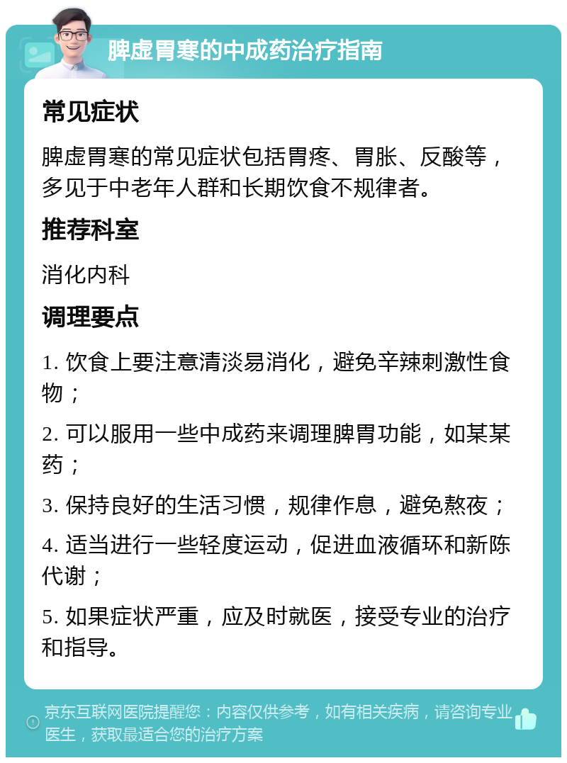 脾虚胃寒的中成药治疗指南 常见症状 脾虚胃寒的常见症状包括胃疼、胃胀、反酸等，多见于中老年人群和长期饮食不规律者。 推荐科室 消化内科 调理要点 1. 饮食上要注意清淡易消化，避免辛辣刺激性食物； 2. 可以服用一些中成药来调理脾胃功能，如某某药； 3. 保持良好的生活习惯，规律作息，避免熬夜； 4. 适当进行一些轻度运动，促进血液循环和新陈代谢； 5. 如果症状严重，应及时就医，接受专业的治疗和指导。