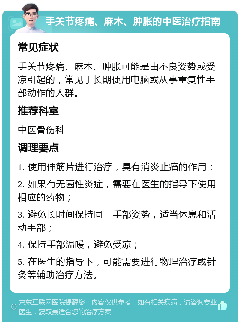 手关节疼痛、麻木、肿胀的中医治疗指南 常见症状 手关节疼痛、麻木、肿胀可能是由不良姿势或受凉引起的，常见于长期使用电脑或从事重复性手部动作的人群。 推荐科室 中医骨伤科 调理要点 1. 使用伸筋片进行治疗，具有消炎止痛的作用； 2. 如果有无菌性炎症，需要在医生的指导下使用相应的药物； 3. 避免长时间保持同一手部姿势，适当休息和活动手部； 4. 保持手部温暖，避免受凉； 5. 在医生的指导下，可能需要进行物理治疗或针灸等辅助治疗方法。