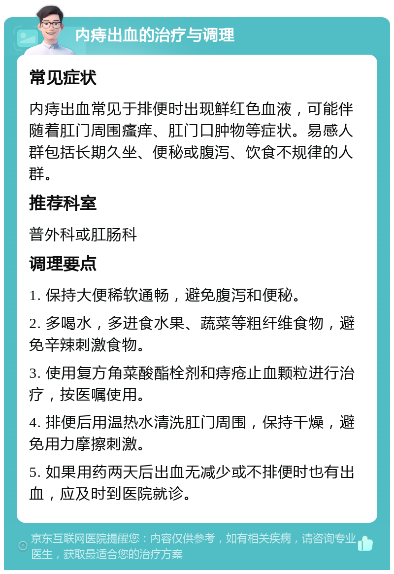 内痔出血的治疗与调理 常见症状 内痔出血常见于排便时出现鲜红色血液，可能伴随着肛门周围瘙痒、肛门口肿物等症状。易感人群包括长期久坐、便秘或腹泻、饮食不规律的人群。 推荐科室 普外科或肛肠科 调理要点 1. 保持大便稀软通畅，避免腹泻和便秘。 2. 多喝水，多进食水果、蔬菜等粗纤维食物，避免辛辣刺激食物。 3. 使用复方角菜酸酯栓剂和痔疮止血颗粒进行治疗，按医嘱使用。 4. 排便后用温热水清洗肛门周围，保持干燥，避免用力摩擦刺激。 5. 如果用药两天后出血无减少或不排便时也有出血，应及时到医院就诊。