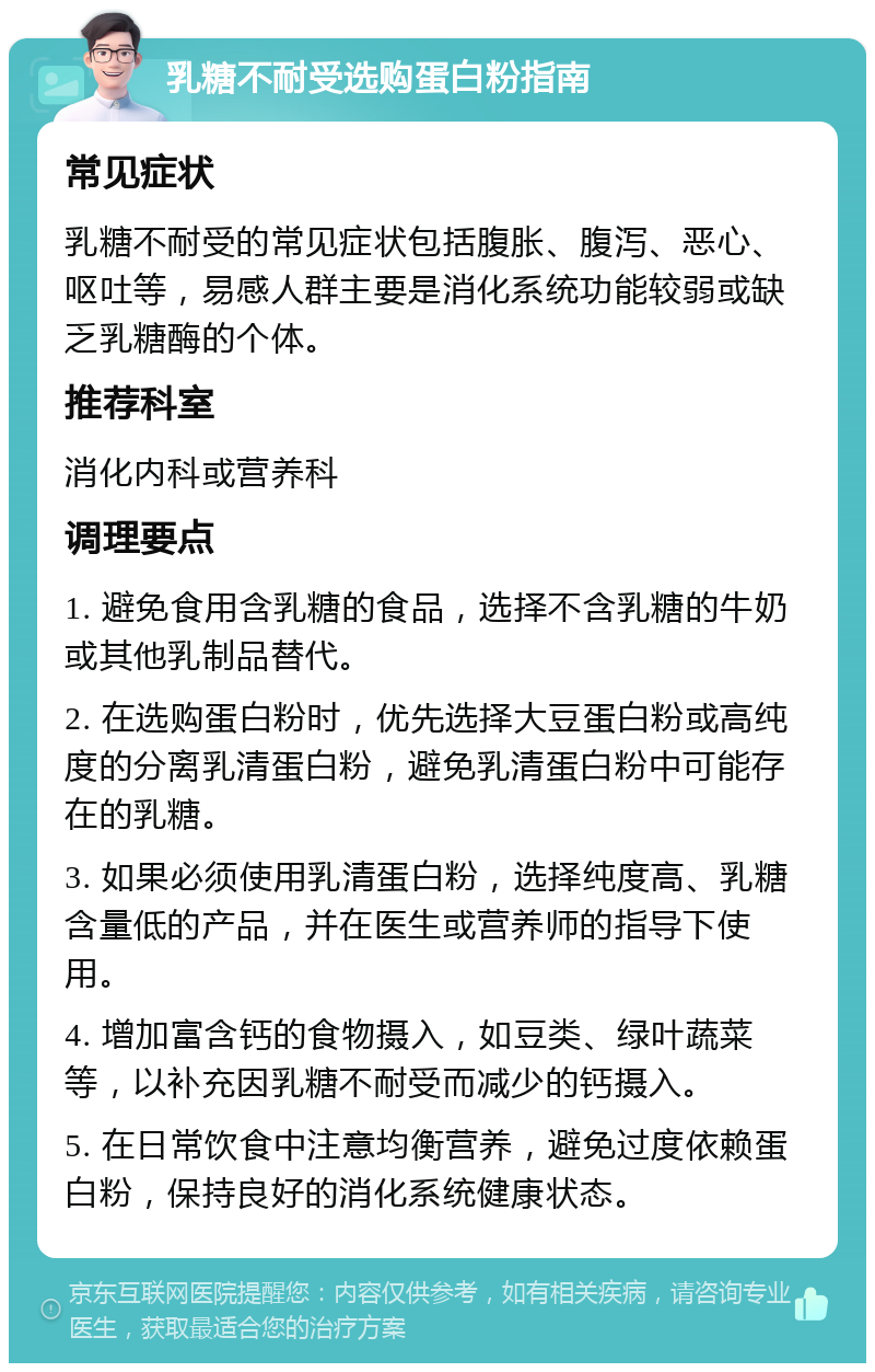 乳糖不耐受选购蛋白粉指南 常见症状 乳糖不耐受的常见症状包括腹胀、腹泻、恶心、呕吐等，易感人群主要是消化系统功能较弱或缺乏乳糖酶的个体。 推荐科室 消化内科或营养科 调理要点 1. 避免食用含乳糖的食品，选择不含乳糖的牛奶或其他乳制品替代。 2. 在选购蛋白粉时，优先选择大豆蛋白粉或高纯度的分离乳清蛋白粉，避免乳清蛋白粉中可能存在的乳糖。 3. 如果必须使用乳清蛋白粉，选择纯度高、乳糖含量低的产品，并在医生或营养师的指导下使用。 4. 增加富含钙的食物摄入，如豆类、绿叶蔬菜等，以补充因乳糖不耐受而减少的钙摄入。 5. 在日常饮食中注意均衡营养，避免过度依赖蛋白粉，保持良好的消化系统健康状态。