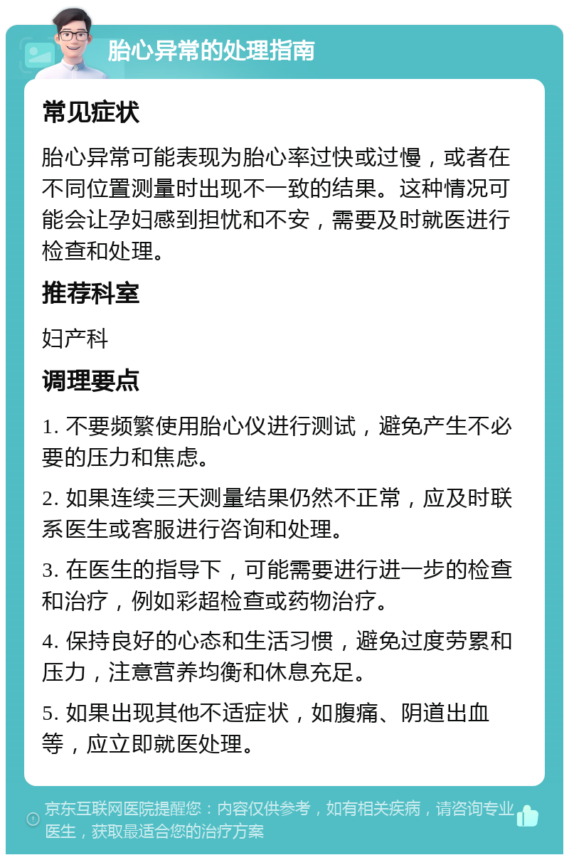 胎心异常的处理指南 常见症状 胎心异常可能表现为胎心率过快或过慢，或者在不同位置测量时出现不一致的结果。这种情况可能会让孕妇感到担忧和不安，需要及时就医进行检查和处理。 推荐科室 妇产科 调理要点 1. 不要频繁使用胎心仪进行测试，避免产生不必要的压力和焦虑。 2. 如果连续三天测量结果仍然不正常，应及时联系医生或客服进行咨询和处理。 3. 在医生的指导下，可能需要进行进一步的检查和治疗，例如彩超检查或药物治疗。 4. 保持良好的心态和生活习惯，避免过度劳累和压力，注意营养均衡和休息充足。 5. 如果出现其他不适症状，如腹痛、阴道出血等，应立即就医处理。