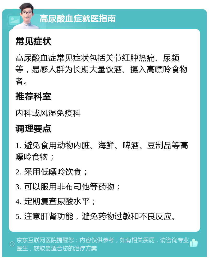 高尿酸血症就医指南 常见症状 高尿酸血症常见症状包括关节红肿热痛、尿频等，易感人群为长期大量饮酒、摄入高嘌呤食物者。 推荐科室 内科或风湿免疫科 调理要点 1. 避免食用动物内脏、海鲜、啤酒、豆制品等高嘌呤食物； 2. 采用低嘌呤饮食； 3. 可以服用非布司他等药物； 4. 定期复查尿酸水平； 5. 注意肝肾功能，避免药物过敏和不良反应。