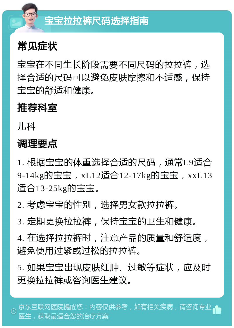 宝宝拉拉裤尺码选择指南 常见症状 宝宝在不同生长阶段需要不同尺码的拉拉裤，选择合适的尺码可以避免皮肤摩擦和不适感，保持宝宝的舒适和健康。 推荐科室 儿科 调理要点 1. 根据宝宝的体重选择合适的尺码，通常L9适合9-14kg的宝宝，xL12适合12-17kg的宝宝，xxL13适合13-25kg的宝宝。 2. 考虑宝宝的性别，选择男女款拉拉裤。 3. 定期更换拉拉裤，保持宝宝的卫生和健康。 4. 在选择拉拉裤时，注意产品的质量和舒适度，避免使用过紧或过松的拉拉裤。 5. 如果宝宝出现皮肤红肿、过敏等症状，应及时更换拉拉裤或咨询医生建议。