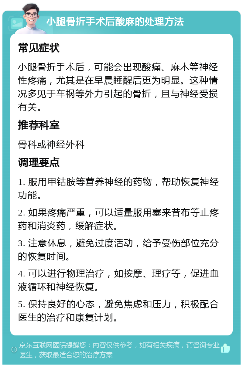 小腿骨折手术后酸麻的处理方法 常见症状 小腿骨折手术后，可能会出现酸痛、麻木等神经性疼痛，尤其是在早晨睡醒后更为明显。这种情况多见于车祸等外力引起的骨折，且与神经受损有关。 推荐科室 骨科或神经外科 调理要点 1. 服用甲钴胺等营养神经的药物，帮助恢复神经功能。 2. 如果疼痛严重，可以适量服用塞来昔布等止疼药和消炎药，缓解症状。 3. 注意休息，避免过度活动，给予受伤部位充分的恢复时间。 4. 可以进行物理治疗，如按摩、理疗等，促进血液循环和神经恢复。 5. 保持良好的心态，避免焦虑和压力，积极配合医生的治疗和康复计划。