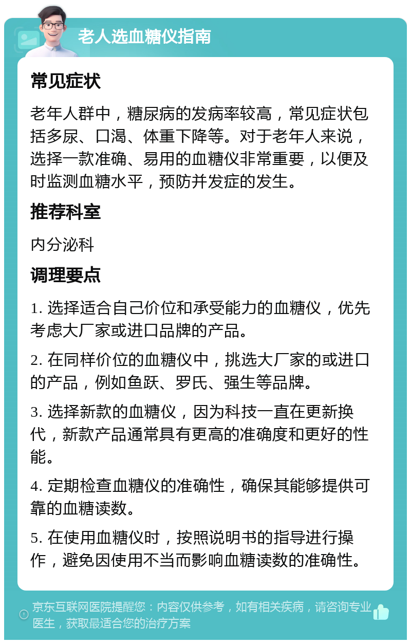 老人选血糖仪指南 常见症状 老年人群中，糖尿病的发病率较高，常见症状包括多尿、口渴、体重下降等。对于老年人来说，选择一款准确、易用的血糖仪非常重要，以便及时监测血糖水平，预防并发症的发生。 推荐科室 内分泌科 调理要点 1. 选择适合自己价位和承受能力的血糖仪，优先考虑大厂家或进口品牌的产品。 2. 在同样价位的血糖仪中，挑选大厂家的或进口的产品，例如鱼跃、罗氏、强生等品牌。 3. 选择新款的血糖仪，因为科技一直在更新换代，新款产品通常具有更高的准确度和更好的性能。 4. 定期检查血糖仪的准确性，确保其能够提供可靠的血糖读数。 5. 在使用血糖仪时，按照说明书的指导进行操作，避免因使用不当而影响血糖读数的准确性。