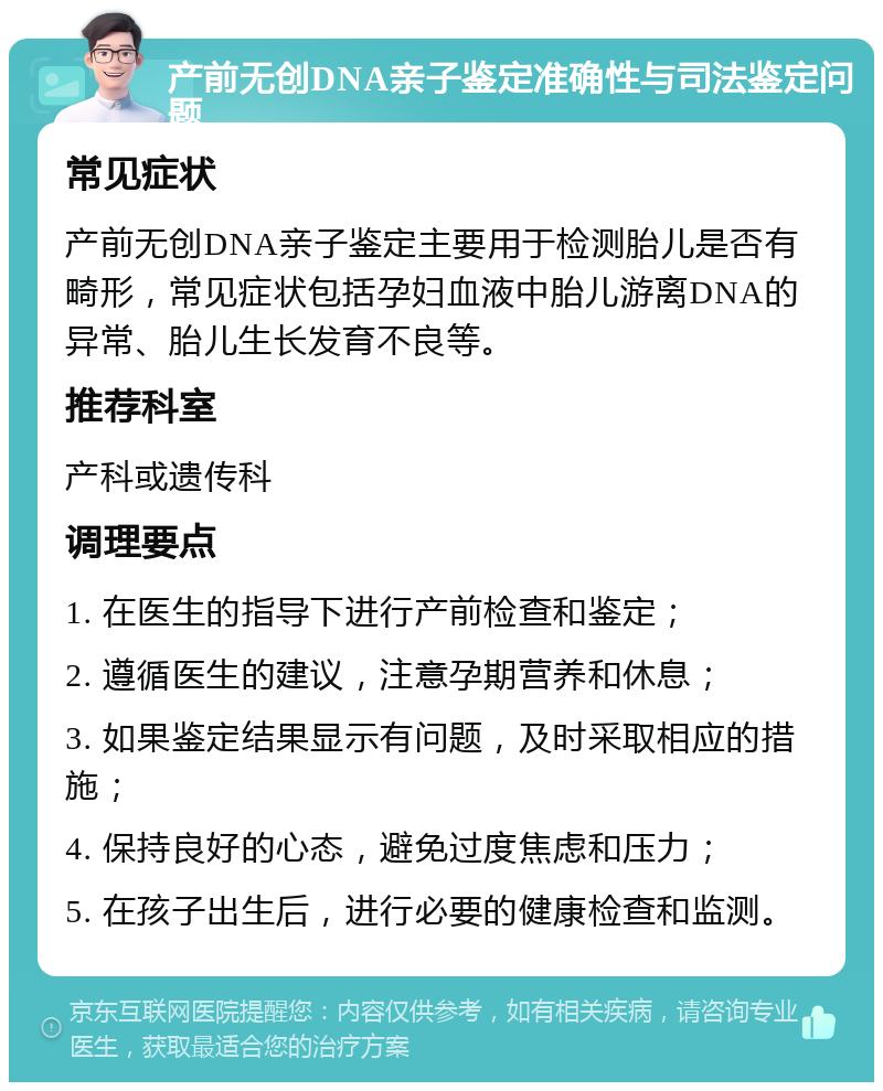 产前无创DNA亲子鉴定准确性与司法鉴定问题 常见症状 产前无创DNA亲子鉴定主要用于检测胎儿是否有畸形，常见症状包括孕妇血液中胎儿游离DNA的异常、胎儿生长发育不良等。 推荐科室 产科或遗传科 调理要点 1. 在医生的指导下进行产前检查和鉴定； 2. 遵循医生的建议，注意孕期营养和休息； 3. 如果鉴定结果显示有问题，及时采取相应的措施； 4. 保持良好的心态，避免过度焦虑和压力； 5. 在孩子出生后，进行必要的健康检查和监测。