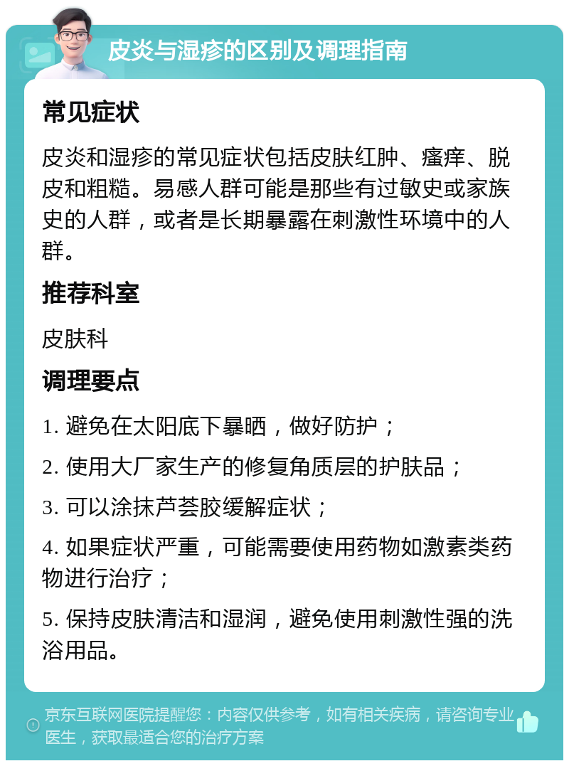 皮炎与湿疹的区别及调理指南 常见症状 皮炎和湿疹的常见症状包括皮肤红肿、瘙痒、脱皮和粗糙。易感人群可能是那些有过敏史或家族史的人群，或者是长期暴露在刺激性环境中的人群。 推荐科室 皮肤科 调理要点 1. 避免在太阳底下暴晒，做好防护； 2. 使用大厂家生产的修复角质层的护肤品； 3. 可以涂抹芦荟胶缓解症状； 4. 如果症状严重，可能需要使用药物如激素类药物进行治疗； 5. 保持皮肤清洁和湿润，避免使用刺激性强的洗浴用品。