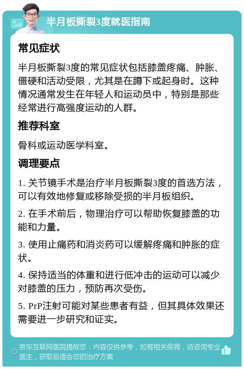 半月板撕裂3度就医指南 常见症状 半月板撕裂3度的常见症状包括膝盖疼痛、肿胀、僵硬和活动受限，尤其是在蹲下或起身时。这种情况通常发生在年轻人和运动员中，特别是那些经常进行高强度运动的人群。 推荐科室 骨科或运动医学科室。 调理要点 1. 关节镜手术是治疗半月板撕裂3度的首选方法，可以有效地修复或移除受损的半月板组织。 2. 在手术前后，物理治疗可以帮助恢复膝盖的功能和力量。 3. 使用止痛药和消炎药可以缓解疼痛和肿胀的症状。 4. 保持适当的体重和进行低冲击的运动可以减少对膝盖的压力，预防再次受伤。 5. PrP注射可能对某些患者有益，但其具体效果还需要进一步研究和证实。