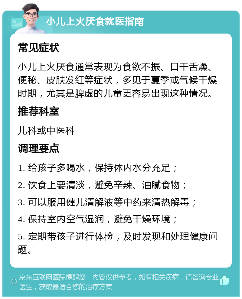 小儿上火厌食就医指南 常见症状 小儿上火厌食通常表现为食欲不振、口干舌燥、便秘、皮肤发红等症状，多见于夏季或气候干燥时期，尤其是脾虚的儿童更容易出现这种情况。 推荐科室 儿科或中医科 调理要点 1. 给孩子多喝水，保持体内水分充足； 2. 饮食上要清淡，避免辛辣、油腻食物； 3. 可以服用健儿清解液等中药来清热解毒； 4. 保持室内空气湿润，避免干燥环境； 5. 定期带孩子进行体检，及时发现和处理健康问题。